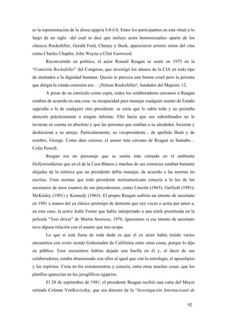 es la representación de la diosa egipcia I-S-I-S. Entre los participantes en este ritual a lo
largo de un siglo –del cual se dice que incluye actos homosexuales- aparte de los
clásicos Rockefeller, Gerald Ford, Cheney y Bush, aparecieron actores mitos del cine
como Charles Chaplin, John Wayne o Clint Eastwood.
Reconvertido en político, el actor Ronald Reagan se sentó en 1975 en la
“Comisión Rockefeller” del Congreso, que investigó los abusos de la CIA en todo tipo
de atentados a la dignidad humana. Quizás te parezca una broma cruel pero la persona
que dirigía la citada comisión era… ¡Nelson Rockefeller!, fundador del Majestic 12.
A pesar de su currículo como espía, todos los colaboradores cercanos a Reagan
estaban de acuerdo en una cosa: su incapacidad para manejar cualquier asunto de Estado
superaba a la de cualquier otro presidente: se creía que lo sabía todo y no prestaba
atención prácticamente a ningún informe. Ello hacía que sus subordinados no le
tuvieran en cuenta en absoluto y que las personas que estaban a su alrededor, hicieran y
deshicieran a su antojo. Particularmente, su vicepresidente... de apellido Bush y de
nombre, George. Como dato curioso, el asesor más cercano de Reagan se llamaba…
Colin Powell.
Reagan era un personaje que se sentía más cómodo en el ambiente
Hollywoodiense que en el de la Casa Blanca y muchas de sus creencias estaban bastante
alejadas de la retórica que un presidente debía manejar, de acuerdo a las normas no
escritas. Unas normas que todo presidente norteamericano conocía a la luz de los
asesinatos de unos cuantos de sus precedesores, como Lincoln (1865), Garfiedl (1881),
McKinley (1901) y Kennedy (1963). El propio Reagan sufriría un intento de asesinato
en 1981 a manos del ya clásico prototipo de demente que oye voces o actúa por amor a,
en este caso, la actriz Jodie Foster que había interpretado a una ninfa prostituida en la
película “Taxi driver” de Martin Scorsese, 1976. Ignoramos si ese intento de asesinato
tuvo alguna relación con el asunto que nos ocupa.
Lo que sí está fuera de toda duda es que el ex actor había tenido varios
encuentros con ovnis siendo Gobernador de California entre otras cosas, porque lo dijo
en público. Esos encuentros habían dejado una huella en él y, al decir de sus
colaboradores, estaba obsesionado con ellos al igual que con la astrología, el apocalipsis
y los espíritus. Creía en los extraterrestres y conocía, entre otras muchas cosas, que los
platillos aparecían en los jeroglíficos egipcios.
El 28 de septiembre de 1981, el presidente Reagan recibió una carta del Mayor
retirado Colman VonKeviczky, que era director de la “Investigación Internacional de
92
 