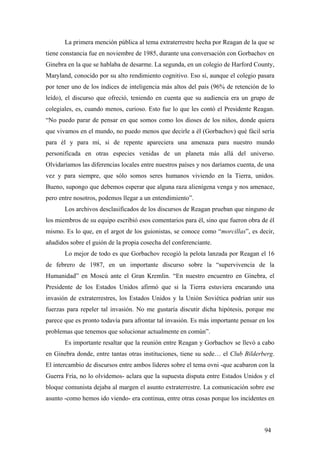 La primera mención pública al tema extraterrestre hecha por Reagan de la que se
tiene constancia fue en noviembre de 1985, durante una conversación con Gorbachov en
Ginebra en la que se hablaba de desarme. La segunda, en un colegio de Harford County,
Maryland, conocido por su alto rendimiento cognitivo. Eso sí, aunque el colegio pasara
por tener uno de los índices de inteligencia más altos del país (96% de retención de lo
leído), el discurso que ofreció, teniendo en cuenta que su audiencia era un grupo de
colegiales, es, cuando menos, curioso. Esto fue lo que les contó el Presidente Reagan.
“No puedo parar de pensar en que somos como los dioses de los niños, donde quiera
que vivamos en el mundo, no puedo menos que decirle a él (Gorbachov) qué fácil sería
para él y para mí, si de repente apareciera una amenaza para nuestro mundo
personificada en otras especies venidas de un planeta más allá del universo.
Olvidaríamos las diferencias locales entre nuestros países y nos daríamos cuenta, de una
vez y para siempre, que sólo somos seres humanos viviendo en la Tierra, unidos.
Bueno, supongo que debemos esperar que alguna raza alienígena venga y nos amenace,
pero entre nosotros, podemos llegar a un entendimiento”.
Los archivos desclasificados de los discursos de Reagan prueban que ninguno de
los miembros de su equipo escribió esos comentarios para él, sino que fueron obra de él
mismo. Es lo que, en el argot de los guionistas, se conoce como “morcillas”, es decir,
añadidos sobre el guión de la propia cosecha del conferenciante.
Lo mejor de todo es que Gorbachov recogió la pelota lanzada por Reagan el 16
de febrero de 1987, en un importante discurso sobre la “supervivencia de la
Humanidad” en Moscú ante el Gran Kremlin. “En nuestro encuentro en Ginebra, el
Presidente de los Estados Unidos afirmó que si la Tierra estuviera encarando una
invasión de extraterrestres, los Estados Unidos y la Unión Soviética podrían unir sus
fuerzas para repeler tal invasión. No me gustaría discutir dicha hipótesis, porque me
parece que es pronto todavía para afrontar tal invasión. Es más importante pensar en los
problemas que tenemos que solucionar actualmente en común”.
Es importante resaltar que la reunión entre Reagan y Gorbachov se llevó a cabo
en Ginebra donde, entre tantas otras instituciones, tiene su sede… el Club Bilderberg.
El intercambio de discursos entre ambos líderes sobre el tema ovni -que acabaron con la
Guerra Fría, no lo olvidemos- aclara que la supuesta disputa entre Estados Unidos y el
bloque comunista dejaba al margen el asunto extraterrestre. La comunicación sobre ese
asunto -como hemos ido viendo- era continua, entre otras cosas porque los incidentes en
94
 