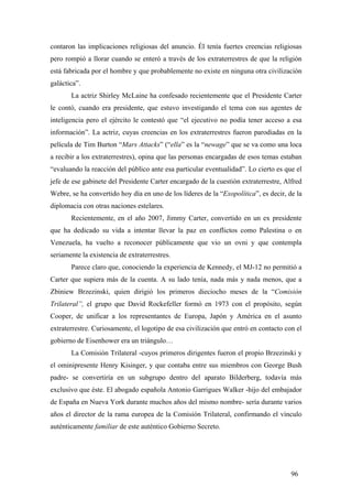 contaron las implicaciones religiosas del anuncio. Él tenía fuertes creencias religiosas
pero rompió a llorar cuando se enteró a través de los extraterrestres de que la religión
está fabricada por el hombre y que probablemente no existe en ninguna otra civilización
galáctica”.
La actriz Shirley McLaine ha confesado recientemente que el Presidente Carter
le contó, cuando era presidente, que estuvo investigando el tema con sus agentes de
inteligencia pero el ejército le contestó que “el ejecutivo no podía tener acceso a esa
información”. La actriz, cuyas creencias en los extraterrestres fueron parodiadas en la
película de Tim Burton “Mars Attacks” (“ella” es la “newage” que se va como una loca
a recibir a los extraterrestres), opina que las personas encargadas de esos temas estaban
“evaluando la reacción del público ante esa particular eventualidad”. Lo cierto es que el
jefe de ese gabinete del Presidente Carter encargado de la cuestión extraterrestre, Alfred
Webre, se ha convertido hoy día en uno de los líderes de la “Exopolítica”, es decir, de la
diplomacia con otras naciones estelares.
Recientemente, en el año 2007, Jimmy Carter, convertido en un ex presidente
que ha dedicado su vida a intentar llevar la paz en conflictos como Palestina o en
Venezuela, ha vuelto a reconocer públicamente que vio un ovni y que contempla
seriamente la existencia de extraterrestres.
Parece claro que, conociendo la experiencia de Kennedy, el MJ-12 no permitió a
Carter que supiera más de la cuenta. A su lado tenía, nada más y nada menos, que a
Zbiniew Brzezinski, quien dirigió los primeros dieciocho meses de la “Comisión
Trilateral”, el grupo que David Rockefeller formó en 1973 con el propósito, según
Cooper, de unificar a los representantes de Europa, Japón y América en el asunto
extraterrestre. Curiosamente, el logotipo de esa civilización que entró en contacto con el
gobierno de Eisenhower era un triángulo…
La Comisión Trilateral -cuyos primeros dirigentes fueron el propio Brzezinski y
el ominipresente Henry Kisinger, y que contaba entre sus miembros con George Bush
padre- se convertiría en un subgrupo dentro del aparato Bilderberg, todavía más
exclusivo que éste. El abogado española Antonio Garrigues Walker -hijo del embajador
de España en Nueva York durante muchos años del mismo nombre- sería durante varios
años el director de la rama europea de la Comisión Trilateral, confirmando el vínculo
auténticamente familiar de este auténtico Gobierno Secreto.
96
 