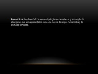 Zoomórficos: Los Zoomórficos son una tipología que describe un grupo amplio de alienígenas que son representados como una mezcla de rasgos humanoides y de animales terrestres.