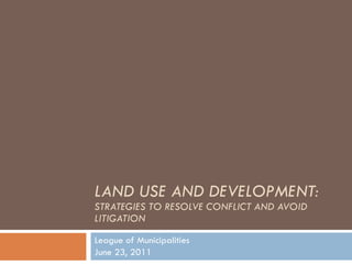 LAND USE AND DEVELOPMENT:  STRATEGIES TO RESOLVE CONFLICT AND AVOID LITIGATION League of Municipalities June 23, 2011 