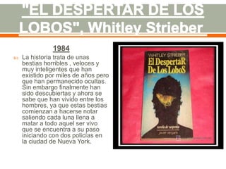 1984
   La historia trata de unas
    bestias horribles , veloces y
    muy inteligentes que han
    existido por miles de años pero
    que han permanecido ocultas.
    Sin embargo finalmente han
    sido descubiertas y ahora se
    sabe que han vivido entre los
    hombres, ya que estas bestias
    comienzan a hacerse notar
    saliendo cada luna llena a
    matar a todo aquel ser vivo
    que se encuentra a su paso
    iniciando con dos policías en
    la ciudad de Nueva York.
 