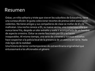 Resumen
Oskar, un niño solitario y triste que vive en los suburbios de Estocolmo, tiene
una curiosa afición: le gusta coleccionar recortes de prensa sobre asesinatos
violentos. No tiene amigos y sus compañeros de clase se mofan de él y le
maltratan.Una noche conoce a Eli, su nueva vecina, una misteriosa niña que
nunca tiene frío, despide un olor extraño y suele ir acompañada de un hombre
de aspecto siniestro. Oskar se siente fascinado por Eli y se hacen
inseparables.Al mismo tiempo, una serie de crímenes y sucesos extraños
hace sospechar a la policía local de la presencia de un asesino en serie. Nada
más lejos de la realidad.
Una historia de terror contemporáneo de extraordinaria originalidad que
entusiasmará a los aficionados al género.
 