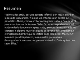 Resumen
"Veinte años atrás, por una apuesta infantil, Ben Mears entró en
la casa de los Marsten.Y lo que vio entonces aún puebla sus
pesadillas. Ahora, como escritor consagrado vuelve a Salem´s Lot
para exorcizar sus fantasmas. Salem´s Lot es un pueblo tranquilo
y adormilado donde nunca pasa nada, excepto la vieja casa de los
Marsten.Y el perro muerto colgado de la verja del cementerio.Y
el misterioso hombre que se instaló en la casa de los Marsten.Y
los niños que desaparecen, los animales que mueren
desangrados.Y la espantosa presencia de ellos. Quienquiera que
sean. Ellos."
 