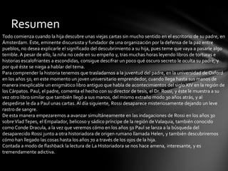 Resumen
Todo comienza cuando la hija descubre unas viejas cartas sin mucho sentido en el escritorio de su padre, en
Ámsterdam. Éste, eminente discursista y fundador de una organización por la defensa de la paz entre
pueblos, no desea explicarle el significado del descubrimiento a su hija, pues teme que vaya a pasarle algo
terrible. A pesar de ello, la niña no cede en su empeño y, tras muchas horas leyendo libros de torturas e
historias escalofriantes a escondidas, consigue descifrar un poco qué oscuro secreto le oculta su padre, y
por qué éste se niega a hablar del tema.
Para comprender la historia tenemos que trasladarnos a la juventud del padre, en la universidad de Oxford
en los años 50, en este momento un joven universitario emprendedor, cuando llega hasta sus manos de
manera inexplicable un enigmático libro antiguo que habla de acontecimientos del siglo XIV en la región de
los Cárpatos. Paul, el padre, comenta el hecho con su director de tesis, el Dr. Rossi, y éste le muestra a su
vez otro libro similar que también llegó a sus manos, del mismo extraño modo 30 años atrás, y al
despedirse le da a Paul unas cartas. Al día siguiente, Rossi desaparece misteriosamente dejando un leve
rastro de sangre.
De esta manera empezaremos a avanzar simultáneamente en las indagaciones de Rossi en los años 30
sobreVladTepes, el Empalador, belicoso y sádico príncipe de la región deValaquia, también conocido
como Conde Dracula, a la vez que veremos cómo en los años 50 Paul se lanza a la búsqueda del
desaparecido Rossi junto a otra historiadora de origen rumano llamada Helen, y también descubriremos
cómo han llegado las cosas hasta los años 70 a través de los ojos de la hija.
Contada a modo de flashback la lectura de La Historiadora se nos hace amena, interesante, y es
tremendamente adictiva.
 