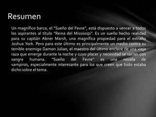 Resumen
Un magnífico barco, el “Sueño del Fevre”, está dispuesto a vencer a todos
los aspirantes al título “Reina del Mississipi”. Es un sueño hecho realidad
para su capitán Abner Marsh, una magnífica propiedad para el extraño
Joshua York. Pero para este último es principalmente un medio contra su
terrible enemigo Damon Julian, el maestro del último enclave de una vieja
raza que emerge durante la noche y cuyo placer y necesidad se sacian con
sangre humana. “Sueño del Fevre” es una novela de
vampiros, especialmente interesante para los que creen que todo estaba
dicho sobre el tema.
 