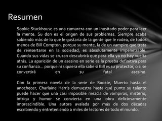 Resumen
Sookie Stackhouse es una camarera con un inusitado poder para leer
la mente. Su don es el origen de sus problemas. Siempre acaba
sabiendo más de lo que le gustaría de la gente que le rodea, de todos
menos de Bill Compton, porque su mente, la de un vampiro que trata
de reinsertarse en la sociedad, es absolutamente impenetrable.
Cuando sus vidas se cruzan descubrirá que para ella ya no hay vuelta
atrás. La aparición de un asesino en serie es la prueba definitiva para
su confianza… porque ni siquiera ella sabe si Bill es su protector, o si se
convertirá en su fatal asesino.
Con la primera novela de la serie de Sookie, Muerto hasta el
anochecer, Charlaine Harris demuestra hasta qué punto su talento
puede hacer que una casi imposible mezcla de vampiros, misterio,
intriga y humor se convierta en una obra deliciosamente
imprescindible. Una autora avalada por más de dos décadas
escribiendo y entreteniendo a miles de lectores de todo el mundo.
 