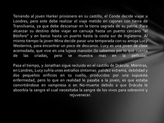 Teniendo al joven Harker prisionero en su castillo, el Conde decide viajar a
Londres, pero este debe realizar el viaje metido en cajones con tierra de
Transilvania, ya que debe descansar en la tierra sagrada de su patria. Para
alcanzar su destino debe viajar en carruaje hasta un puerto cercano “el
Bósforo” y en barco hasta un puerto hasta la costa sur de Inglaterra. Al
mismo tiempo la joven Mina decide pasar una temporada con su amiga Lucy
Westernra, para encontrar un poco de descanso. Lucy es una joven de clase
acomodada, que vive en una lujosa mansión (lo sabemos por lo que cuenta
de las criadas, pero se muestra mas en la película).
Pasa el tiempo, y Jonathan sigue recluido en el castillo de Drácula. Mientras,
en Londres, Lucy sufría unos extraños síntomas: palidez extrema, debilidad y
dos pequeños orificios en su cuello, producidos por una supuesta
enfermedad, pero lo que en realidad le pasaba a la joven, es que estaba
convirtiéndose en vampiresa o en No-muerta debido a que Drácula le
absorbía la sangre el cual necesitaba la sangre de los vivos para sobrevivir y
rejuvenecer.
 