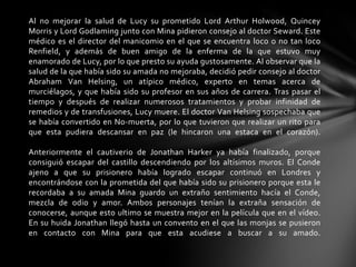 Al no mejorar la salud de Lucy su prometido Lord Arthur Holwood, Quincey
Morris y Lord Godlaming junto con Mina pidieron consejo al doctor Seward. Este
médico es el director del manicomio en el que se encuentra loco o no tan loco
Renfield, y además de buen amigo de la enferma de la que estuvo muy
enamorado de Lucy, por lo que presto su ayuda gustosamente. Al observar que la
salud de la que había sido su amada no mejoraba, decidió pedir consejo al doctor
Abraham Van Helsing, un atípico médico, experto en temas acerca de
murciélagos, y que había sido su profesor en sus años de carrera. Tras pasar el
tiempo y después de realizar numerosos tratamientos y probar infinidad de
remedios y de transfusiones, Lucy muere. El doctor Van Helsing sospechaba que
se había convertido en No-muerta, por lo que tuvieron que realizar un rito para
que esta pudiera descansar en paz (le hincaron una estaca en el corazón).
Anteriormente el cautiverio de Jonathan Harker ya había finalizado, porque
consiguió escapar del castillo descendiendo por los altísimos muros. El Conde
ajeno a que su prisionero había logrado escapar continuó en Londres y
encontrándose con la prometida del que había sido su prisionero porque esta le
recordaba a su amada Mina guardo un extraño sentimiento hacía el Conde,
mezcla de odio y amor. Ambos personajes tenían la extraña sensación de
conocerse, aunque esto ultimo se muestra mejor en la película que en el vídeo.
En su huida Jonathan llegó hasta un convento en el que las monjas se pusieron
en contacto con Mina para que esta acudiese a buscar a su amado.
 