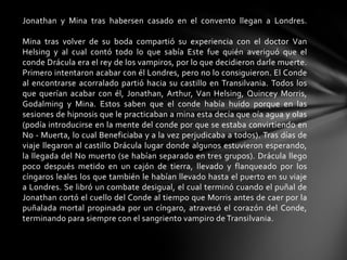 Jonathan y Mina tras habersen casado en el convento llegan a Londres.
Mina tras volver de su boda compartió su experiencia con el doctor Van
Helsing y al cual contó todo lo que sabía Este fue quién averiguó que el
conde Drácula era el rey de los vampiros, por lo que decidieron darle muerte.
Primero intentaron acabar con él Londres, pero no lo consiguieron. El Conde
al encontrarse acorralado partió hacia su castillo en Transilvania. Todos los
que querían acabar con él, Jonathan, Arthur, Van Helsing, Quincey Morris,
Godalming y Mina. Estos saben que el conde había huido porque en las
sesiones de hipnosis que le practicaban a mina esta decía que oía agua y olas
(podía introducirse en la mente del conde por que se estaba convirtiendo en
No - Muerta, lo cual Beneficiaba y a la vez perjudicaba a todos). Tras días de
viaje llegaron al castillo Drácula lugar donde algunos estuvieron esperando,
la llegada del No muerto (se habían separado en tres grupos). Drácula llego
poco después metido en un cajón de tierra, llevado y flanqueado por los
cíngaros leales los que también le habían llevado hasta el puerto en su viaje
a Londres. Se libró un combate desigual, el cual terminó cuando el puñal de
Jonathan cortó el cuello del Conde al tiempo que Morris antes de caer por la
puñalada mortal propinada por un cíngaro, atravesó el corazón del Conde,
terminando para siempre con el sangriento vampiro de Transilvania.
 