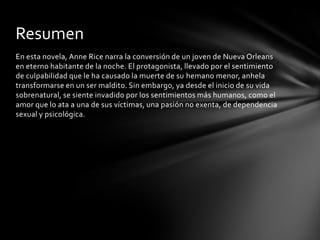 En esta novela, Anne Rice narra la conversión de un joven de Nueva Orleans
en eterno habitante de la noche. El protagonista, llevado por el sentimiento
de culpabilidad que le ha causado la muerte de su hemano menor, anhela
transformarse en un ser maldito. Sin embargo, ya desde el inicio de su vida
sobrenatural, se siente invadido por los sentimientos más humanos, como el
amor que lo ata a una de sus víctimas, una pasión no exenta, de dependencia
sexual y psicológica.
Resumen
 