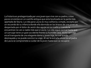 La historia es protagonizada por una joven que vive con su padre y unos
pocos sirvientes en un castillo antiguo que esta localizado en la parte más
apartada de Styria. La vida para Laura es muy solitaria y simple, excepto por
un recuerdo de su infancia donde ella dormida en los brazos de una joven es
despertada por el dolor de sentir dos agujas en su cuello y cuando la
encuentran no ven a nadie más que a Laura. La vida sigue normal hasta que
un carruaje tiene un gran accidente frente su humilde casa, dicho carruaje
era el transporte de una elegante dama y joven hija, la cual queda
desmayada y no puede concluir su viaje. Al ver la extraña situación el padre
de Laura se compromete a cuidar de la joven hasta que se recupere
 