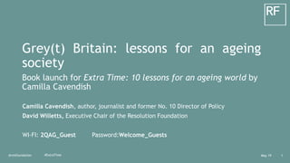 May 19@resfoundation 1#ExtraTime
Grey(t) Britain: lessons for an ageing
society
Book launch for Extra Time: 10 lessons for an ageing world by
Camilla Cavendish
Camilla Cavendish, author, journalist and former No. 10 Director of Policy
David Willetts, Executive Chair of the Resolution Foundation
WI-FI: 2QAG_Guest Password:Welcome_Guests
 
