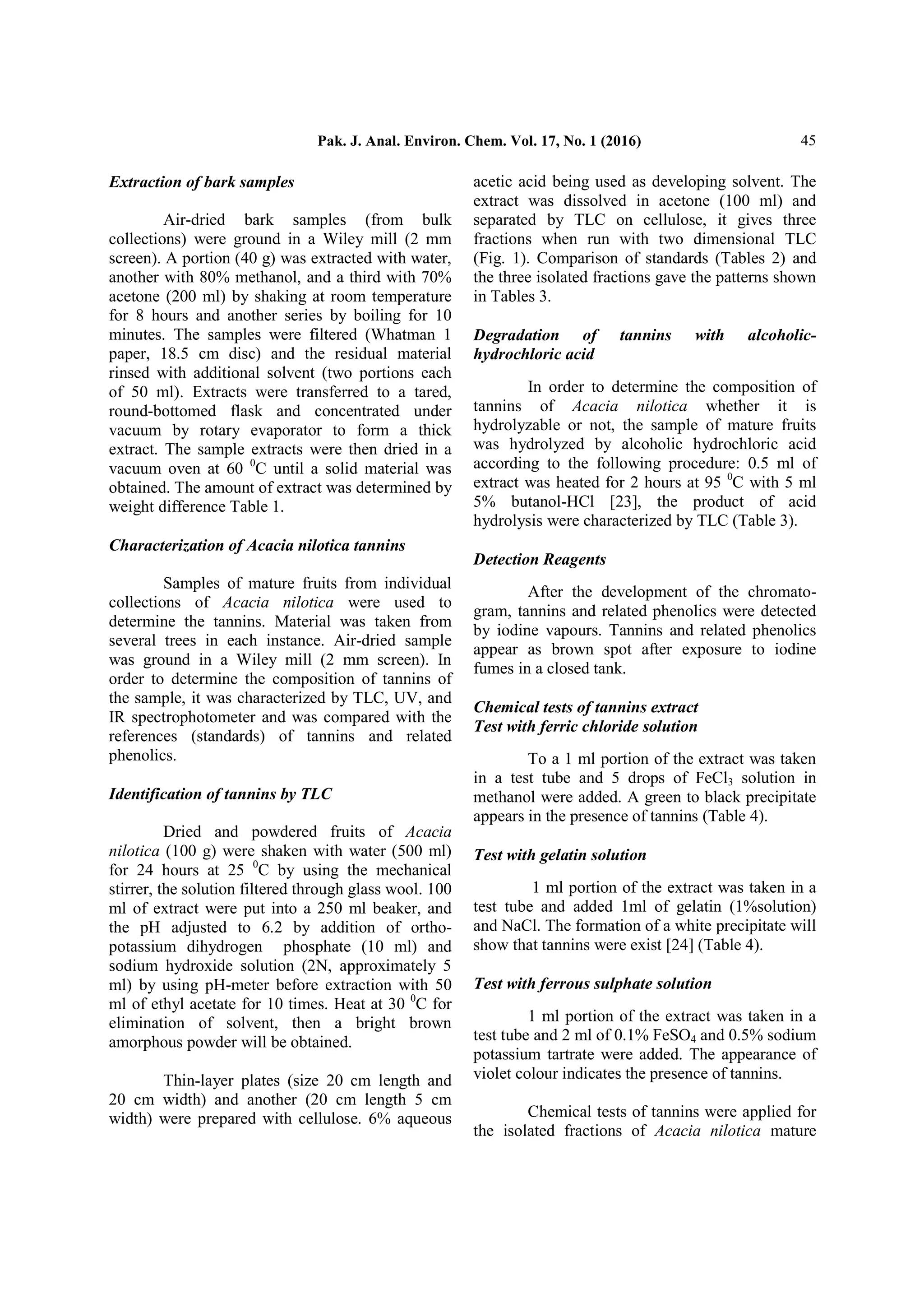 Pak. J. Anal. Environ. Chem. Vol. 17, No. 1 (2016) 45
Extraction of bark samples
Air-dried bark samples (from bulk
collections) were ground in a Wiley mill (2 mm
screen). A portion (40 g) was extracted with water,
another with 80% methanol, and a third with 70%
acetone (200 ml) by shaking at room temperature
for 8 hours and another series by boiling for 10
minutes. The samples were filtered (Whatman 1
paper, 18.5 cm disc) and the residual material
rinsed with additional solvent (two portions each
of 50 ml). Extracts were transferred to a tared,
round-bottomed flask and concentrated under
vacuum by rotary evaporator to form a thick
extract. The sample extracts were then dried in a
vacuum oven at 60 0
C until a solid material was
obtained. The amount of extract was determined by
weight difference Table 1.
Characterization of Acacia nilotica tannins
Samples of mature fruits from individual
collections of Acacia nilotica were used to
determine the tannins. Material was taken from
several trees in each instance. Air-dried sample
was ground in a Wiley mill (2 mm screen). In
order to determine the composition of tannins of
the sample, it was characterized by TLC, UV, and
IR spectrophotometer and was compared with the
references (standards) of tannins and related
phenolics.
Identification of tannins by TLC
Dried and powdered fruits of Acacia
nilotica (100 g) were shaken with water (500 ml)
for 24 hours at 25 0
C by using the mechanical
stirrer, the solution filtered through glass wool. 100
ml of extract were put into a 250 ml beaker, and
the pH adjusted to 6.2 by addition of ortho-
potassium dihydrogen phosphate (10 ml) and
sodium hydroxide solution (2N, approximately 5
ml) by using pH-meter before extraction with 50
ml of ethyl acetate for 10 times. Heat at 30 0
C for
elimination of solvent, then a bright brown
amorphous powder will be obtained.
Thin-layer plates (size 20 cm length and
20 cm width) and another (20 cm length 5 cm
width) were prepared with cellulose. 6% aqueous
acetic acid being used as developing solvent. The
extract was dissolved in acetone (100 ml) and
separated by TLC on cellulose, it gives three
fractions when run with two dimensional TLC
(Fig. 1). Comparison of standards (Tables 2) and
the three isolated fractions gave the patterns shown
in Tables 3.
Degradation of tannins with alcoholic-
hydrochloric acid
In order to determine the composition of
tannins of Acacia nilotica whether it is
hydrolyzable or not, the sample of mature fruits
was hydrolyzed by alcoholic hydrochloric acid
according to the following procedure: 0.5 ml of
extract was heated for 2 hours at 95 0
C with 5 ml
5% butanol-HCl [23], the product of acid
hydrolysis were characterized by TLC (Table 3).
Detection Reagents
After the development of the chromato-
gram, tannins and related phenolics were detected
by iodine vapours. Tannins and related phenolics
appear as brown spot after exposure to iodine
fumes in a closed tank.
Chemical tests of tannins extract
Test with ferric chloride solution
To a 1 ml portion of the extract was taken
in a test tube and 5 drops of FeCl3 solution in
methanol were added. A green to black precipitate
appears in the presence of tannins (Table 4).
Test with gelatin solution
1 ml portion of the extract was taken in a
test tube and added 1ml of gelatin (1%solution)
and NaCl. The formation of a white precipitate will
show that tannins were exist [24] (Table 4).
Test with ferrous sulphate solution
1 ml portion of the extract was taken in a
test tube and 2 ml of 0.1% FeSO4 and 0.5% sodium
potassium tartrate were added. The appearance of
violet colour indicates the presence of tannins.
Chemical tests of tannins were applied for
the isolated fractions of Acacia nilotica mature
 