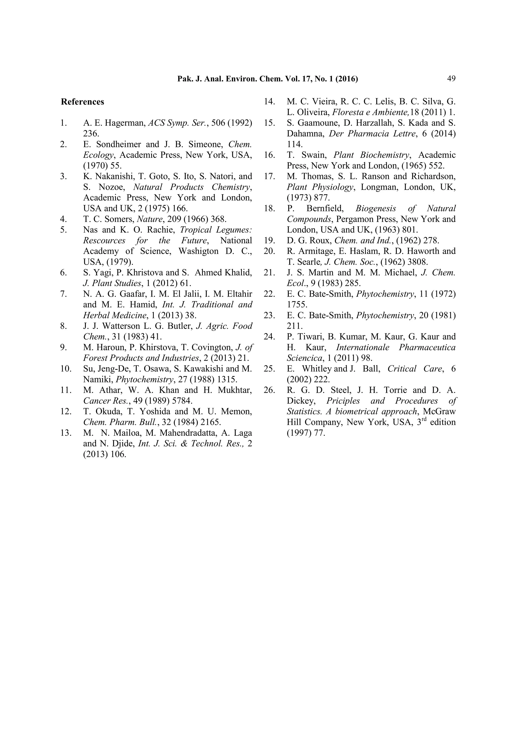 Pak. J. Anal. Environ. Chem. Vol. 17, No. 1 (2016) 49
References
1. A. E. Hagerman, ACS Symp. Ser., 506 (1992)
236.
2. E. Sondheimer and J. B. Simeone, Chem.
Ecology, Academic Press, New York, USA,
(1970) 55.
3. K. Nakanishi, T. Goto, S. Ito, S. Natori, and
S. Nozoe, Natural Products Chemistry,
Academic Press, New York and London,
USA and UK, 2 (1975) 166.
4. T. C. Somers, Nature, 209 (1966) 368.
5. Nas and K. O. Rachie, Tropical Legumes:
Rescources for the Future, National
Academy of Science, Washigton D. C.,
USA, (1979).
6. S. Yagi, P. Khristova and S. Ahmed Khalid,
J. Plant Studies, 1 (2012) 61.
7. N. A. G. Gaafar, I. M. El Jalii, I. M. Eltahir
and M. E. Hamid, Int. J. Traditional and
Herbal Medicine, 1 (2013) 38.
8. J. J. Watterson L. G. Butler, J. Agric. Food
Chem., 31 (1983) 41.
9. M. Haroun, P. Khirstova, T. Covington, J. of
Forest Products and Industries, 2 (2013) 21.
10. Su, Jeng-De, T. Osawa, S. Kawakishi and M.
Namiki, Phytochemistry, 27 (1988) 1315.
11. M. Athar, W. A. Khan and H. Mukhtar,
Cancer Res., 49 (1989) 5784.
12. T. Okuda, T. Yoshida and M. U. Memon,
Chem. Pharm. Bull., 32 (1984) 2165.
13. M. N. Mailoa, M. Mahendradatta, A. Laga
and N. Djide, Int. J. Sci. & Technol. Res., 2
(2013) 106.
14. M. C. Vieira, R. C. C. Lelis, B. C. Silva, G.
L. Oliveira, Floresta e Ambiente,18 (2011) 1.
15. S. Gaamoune, D. Harzallah, S. Kada and S.
Dahamna, Der Pharmacia Lettre, 6 (2014)
114.
16. T. Swain, Plant Biochemistry, Academic
Press, New York and London, (1965) 552.
17. M. Thomas, S. L. Ranson and Richardson,
Plant Physiology, Longman, London, UK,
(1973) 877.
18. P. Bernfield, Biogenesis of Natural
Compounds, Pergamon Press, New York and
London, USA and UK, (1963) 801.
19. D. G. Roux, Chem. and Ind., (1962) 278.
20. R. Armitage, E. Haslam, R. D. Haworth and
T. Searle, J. Chem. Soc., (1962) 3808.
21. J. S. Martin and M. M. Michael, J. Chem.
Ecol., 9 (1983) 285.
22. E. C. Bate-Smith, Phytochemistry, 11 (1972)
1755.
23. E. C. Bate-Smith, Phytochemistry, 20 (1981)
211.
24. P. Tiwari, B. Kumar, M. Kaur, G. Kaur and
H. Kaur, Internationale Pharmaceutica
Sciencica, 1 (2011) 98.
25. E. Whitley and J. Ball, Critical Care, 6
(2002) 222.
26. R. G. D. Steel, J. H. Torrie and D. A.
Dickey, Priciples and Procedures of
Statistics. A biometrical approach, McGraw
Hill Company, New York, USA, 3rd
edition
(1997) 77.
 