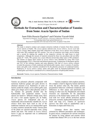 ISSN-1996-918X
Pak. J. Anal. Environ. Chem. Vol. 17, No. 1 (2016) 43 – 49
Methods for Extraction and Characterization of Tannins
from Some Acacia Species of Sudan
Isam Eldin Hussein Elgailani* and Christina Yacoub Ishak
Department of Chemistry, Faculty of Science, University of Khartoum, Khartoum, Sudan
*Corresponding Author Email: gailani23@hotmail.com
Received 29 September 2015, Revised 26 June 2016, Accepted 27 June 2016
--------------------------------------------------------------------------------------------------------------------------------------------
Abstract
The study is aimed to analyze and compare extraction methods of tannins from three common
Acacia species of Sudan. The Acacia species selected were Acacia nilotica, Acacia seyal and
Acacia senegal. Bark samples from bulk collections of the three Acacia species were extracted
with water, 80% methanol and 70% acetone. Two sets of extraction were made, one by boiling
and a second by shaking the samples in the respective solvents for eight hours at room
temperature. Although the amount of material extracted by these two procedures did not differ
greatly (P > 0.05), 70% acetone was a more efficient solvent than either water or 80% methanol.
The tannins of mature fruits extract of Acacia nilotica were identified by using Thin Layer
Chromatography (TLC), Ultraviolet and Infrared spectroscopy. Comparisons of absorption spectra
and TLC of the reference tannins and some phenolics with that of Acacia nilotica extracts
revealed the presence of both condensed and hydrolyzable tannins, since it consists of catechin,
tannic and gallic acids. Catechin considered to be the phenolic precursor of condensed tannins.
Hydrolysis of Acacia nilotica extract, tannic and gallic acids by butanolic-hydrochloric acid
yielded gallic acid which is considered to be a chemical precursor of hydrolyzable tannins.
Keywords: Tannins, Acacia species, Extraction, Characterization, Sudan
--------------------------------------------------------------------------------------------------------------------------------------------
Introduction
Tannins are polymeric phenolic compounds with
numerous hydroxyl groups and quite diverse in
chemical structure [1-2]. Hydrolysis of some of
tannins yields the simple, seven-carbon gallic acid,
others give ellagic acid or other phenolic acids [3-
4]. Tannins are generally divided into the
hydrolyzable and condensed tannins. Acacia
species are found in different climate areas, there
are even a few aquatic legumes [5]. In Sudan,
Acacia species are widespread and are of
medicinally and economically valuable [6]. Acacia
nilotica fruits have been used as one of the
traditional medicine and as an antimicrobial agent
in many countries around the world. Various parts
of the plants are selected especially roots, young
shoots and stem. The extract of Acacia nilotica
leaves is play an important role in antibacterial
processes [7].
Tannins complexes with sorghum proteins,
this complex is hard to digest by human and hence
lower the protein value [8]. The tannin- protein
precipitation behaviors confirmed complexity and
differences in their nature and potentiality for
tanning or other uses [9]. Polyphenols and related
structures are responsible for the antioxidant
processes in the human body system [10]. Tannic
acid with low levels affords protection against
polycyclic aromatic hydrocarbon-induced foresto-
mach and lung [11]. Tannins of Agrimonia
japonica has been used as antidiarrheic and a
hemostatic in Japan and China [12].
Literature shows that tannins were
extracted by different procedures and techniques.
In guava leaves, comparison for solvent extraction
for tannins by using ethanol and acetone which
resulted that ethanol 30% (v/v) is the best solvent
doi: 10.21743/pjaec/2016.06.007
 