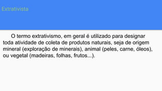 Extrativista
O termo extrativismo, em geral é utilizado para designar
toda atividade de coleta de produtos naturais, seja de origem
mineral (exploração de minerais), animal (peles, carne, óleos),
ou vegetal (madeiras, folhas, frutos...).
 