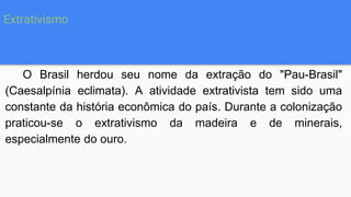 O Brasil herdou seu nome da extração do "Pau-Brasil"
(Caesalpínia eclimata). A atividade extrativista tem sido uma
constante da história econômica do país. Durante a colonização
praticou-se o extrativismo da madeira e de minerais,
especialmente do ouro.
Extrativismo
 