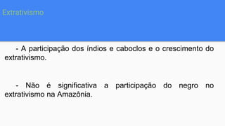 - A participação dos índios e caboclos e o crescimento do
extrativismo.
- Não é significativa a participação do negro no
extrativismo na Amazônia.
Extrativismo
 