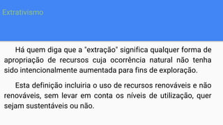 Há quem diga que a "extração" significa qualquer forma de
apropriação de recursos cuja ocorrência natural não tenha
sido intencionalmente aumentada para fins de exploração.
Esta definição incluiria o uso de recursos renováveis e não
renováveis, sem levar em conta os níveis de utilização, quer
sejam sustentáveis ou não.
Extrativismo
 