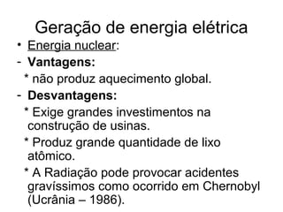 Geração de energia elétrica
• Energia nuclear:
- Vantagens:
* não produz aquecimento global.
- Desvantagens:
* Exige grandes investimentos na
construção de usinas.
* Produz grande quantidade de lixo
atômico.
* A Radiação pode provocar acidentes
gravíssimos como ocorrido em Chernobyl
(Ucrânia – 1986).
 