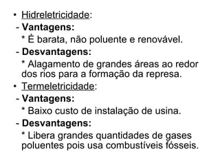 • Hidreletricidade:
- Vantagens:
* É barata, não poluente e renovável.
- Desvantagens:
* Alagamento de grandes áreas ao redor
dos rios para a formação da represa.
• Termeletricidade:
- Vantagens:
* Baixo custo de instalação de usina.
- Desvantagens:
* Libera grandes quantidades de gases
poluentes pois usa combustíveis fósseis.
 