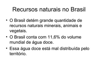 Recursos naturais no Brasil
• O Brasil detém grande quantidade de
recursos naturais minerais, animais e
vegetais.
• O Brasil conta com 11,6% do volume
mundial de água doce.
• Essa água doce está mal distribuída pelo
território.
 