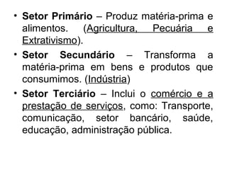 • Setor Primário – Produz matéria-prima e
alimentos. (Agricultura, Pecuária e
Extrativismo).
• Setor Secundário – Transforma a
matéria-prima em bens e produtos que
consumimos. (Indústria)
• Setor Terciário – Inclui o comércio e a
prestação de serviços, como: Transporte,
comunicação, setor bancário, saúde,
educação, administração pública.
 