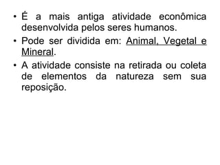 • É a mais antiga atividade econômica
desenvolvida pelos seres humanos.
• Pode ser dividida em: Animal, Vegetal e
Mineral.
• A atividade consiste na retirada ou coleta
de elementos da natureza sem sua
reposição.
 