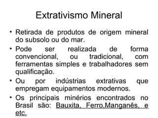 Extrativismo Mineral
• Retirada de produtos de origem mineral
do subsolo ou do mar.
• Pode ser realizada de forma
convencional, ou tradicional, com
ferramentas simples e trabalhadores sem
qualificação.
• Ou por indústrias extrativas que
empregam equipamentos modernos.
• Os principais minérios encontrados no
Brasil são: Bauxita, Ferro,Manganês, e
etc.
 