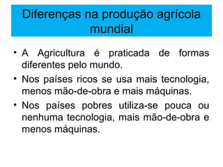 Diferenças na produção agrícola
mundial
• A Agricultura é praticada de formas
diferentes pelo mundo.
• Nos países ricos se usa mais tecnologia,
menos mão-de-obra e mais máquinas.
• Nos países pobres utiliza-se pouca ou
nenhuma tecnologia, mais mão-de-obra e
menos máquinas.
 