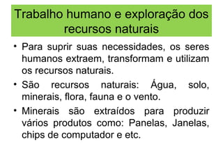 Trabalho humano e exploração dos
recursos naturais
• Para suprir suas necessidades, os seres
humanos extraem, transformam e utilizam
os recursos naturais.
• São recursos naturais: Água, solo,
minerais, flora, fauna e o vento.
• Minerais são extraídos para produzir
vários produtos como: Panelas, Janelas,
chips de computador e etc.
 