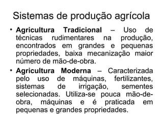 Sistemas de produção agrícola
• Agricultura Tradicional – Uso de
técnicas rudimentares na produção,
encontrados em grandes e pequenas
propriedades, baixa mecanização maior
número de mão-de-obra.
• Agricultura Moderna – Caracterizada
pelo uso de máquinas, fertilizantes,
sistemas de irrigação, sementes
selecionadas. Utiliza-se pouca mão-de-
obra, máquinas e é praticada em
pequenas e grandes propriedades.
 
