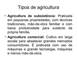 Tipos de agricultura
• Agricultura de subsistência: Praticada
em pequenas propriedades, com técnicas
tradicionais, mão-de-obra familiar e com
baixa produtividade para sustento da
própria família.
• Agricultura comercial: Cultivo em larga
escala para abastecer grandes mercados
consumidores. É praticada com uso de
máquinas e grande tecnologia, máquinas
e menos mão-de-obra.
 