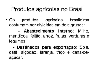 Produtos agrícolas no Brasil
• Os produtos agrícolas brasileiros
costumam ser divididos em dois grupos:
- Abastecimento interno: Milho,
mandioca, feijão, arroz, frutas, verduras e
legumes.
- Destinados para exportação: Soja,
café, algodão, laranja, trigo e cana-de-
açúcar.
 