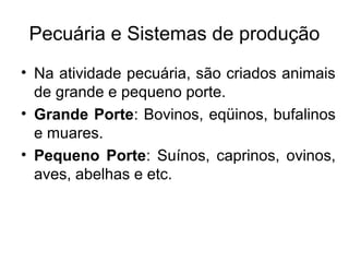Pecuária e Sistemas de produção
• Na atividade pecuária, são criados animais
de grande e pequeno porte.
• Grande Porte: Bovinos, eqüinos, bufalinos
e muares.
• Pequeno Porte: Suínos, caprinos, ovinos,
aves, abelhas e etc.
 