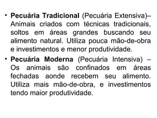 • Pecuária Tradicional (Pecuária Extensiva)–
Animais criados com técnicas tradicionais,
soltos em áreas grandes buscando seu
alimento natural. Utiliza pouca mão-de-obra
e investimentos e menor produtividade.
• Pecuária Moderna (Pecuária Intensiva) –
Os animais são confinados em áreas
fechadas aonde recebem seu alimento.
Utiliza mais mão-de-obra, e investimentos
tendo maior produtividade.
 