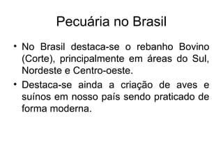 Pecuária no Brasil
• No Brasil destaca-se o rebanho Bovino
(Corte), principalmente em áreas do Sul,
Nordeste e Centro-oeste.
• Destaca-se ainda a criação de aves e
suínos em nosso país sendo praticado de
forma moderna.
 