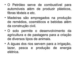 • O Petróleo serve de combustível para
automóveis além de produzir plásticos,
fibras têxteis e etc.
• Madeiras são empregados na produção
de remédios, cosméticos e bebidas além
da construção civil.
• O solo permite o desenvolvimento da
agricultura e de pastagens para a criação
de diversos tipos de animais.
• A águas dos rios servem para a irrigação,
lazer, pesca e produção de energia
elétrica.
 