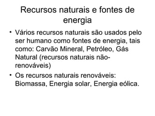 Recursos naturais e fontes de
energia
• Vários recursos naturais são usados pelo
ser humano como fontes de energia, tais
como: Carvão Mineral, Petróleo, Gás
Natural (recursos naturais não-
renováveis)
• Os recursos naturais renováveis:
Biomassa, Energia solar, Energia eólica.
 