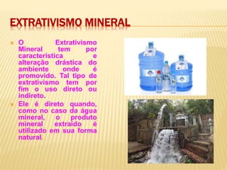 EXTRATIVISMO MINERAL
 O Extrativismo
Mineral tem por
característica e
alteração drástica do
ambiente onde é
promovido. Tal tipo de
extrativismo tem por
fim o uso direto ou
indireto.
 Ele é direto quando,
como no caso da água
mineral, o produto
mineral extraído é
utilizado em sua forma
natural.
 