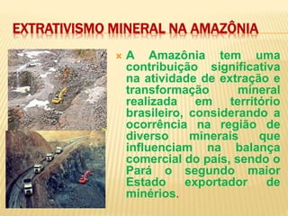 EXTRATIVISMO MINERAL NA AMAZÔNIA
 A Amazônia tem uma
contribuição significativa
na atividade de extração e
transformação mineral
realizada em território
brasileiro, considerando a
ocorrência na região de
diverso minerais que
influenciam na balança
comercial do país, sendo o
Pará o segundo maior
Estado exportador de
minérios.
 