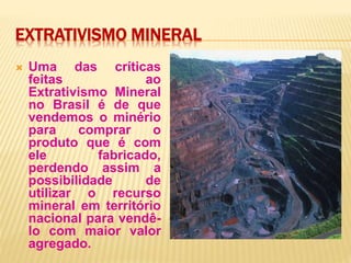 EXTRATIVISMO MINERAL
 Uma das críticas
feitas ao
Extrativismo Mineral
no Brasil é de que
vendemos o minério
para comprar o
produto que é com
ele fabricado,
perdendo assim a
possibilidade de
utilizar o recurso
mineral em território
nacional para vendê-
lo com maior valor
agregado.
 