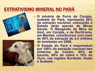 EXTRATIVISMO MINERAL NO PARÁ
 O minério de Ferro de Carajás,
sudeste do Pará, representa 26%
da extração nacional, colocando o
Estado atrás apenas de Minas
Gerais. O Manganês da Mina do
Azul, em Carajás, e da Buritirama,
em Marabá, contribuíram com mais
de 50% da extração de 2,4 milhões
de toneladas em 2008.
 O Estado do Pará é responsável
por 100% da extração nacional dos
minérios de Caulim, 85% de
bauxita, 60% do cobre e 10% do
Ouro, nas regiões Nordeste, Oeste
e Sudeste..
 