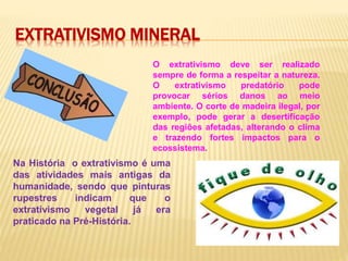 EXTRATIVISMO MINERAL
O extrativismo deve ser realizado
sempre de forma a respeitar a natureza.
O extrativismo predatório pode
provocar sérios danos ao meio
ambiente. O corte de madeira ilegal, por
exemplo, pode gerar a desertificação
das regiões afetadas, alterando o clima
e trazendo fortes impactos para o
ecossistema.
Na História o extrativismo é uma
das atividades mais antigas da
humanidade, sendo que pinturas
rupestres indicam que o
extrativismo vegetal já era
praticado na Pré-História.
 