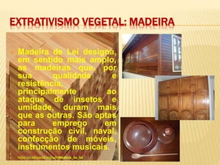 EXTRATIVISMO VEGETAL: MADEIRA
 Madeira de Lei designa,
em sentido mais amplo,
as madeiras que, por
sua qualidade e
resistência,
principalmente ao
ataque de insetos e
umidade, duram mais
que as outras. São aptas
para emprego em
construção civil, naval,
confecção de móveis,
instrumentos musicais.
 Madeira de lei – Wikipédia, a enciclopédia livre
 https://pt.wikipedia.org/wiki/Madeira_de_lei
 