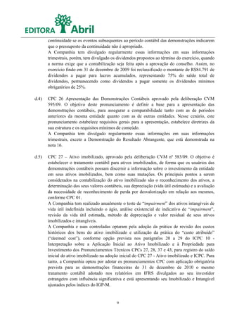 continuidade se os eventos subsequentes ao período contábil das demonstrações indicarem
       que o pressuposto da continuidade não é apropriado.
       A Companhia tem divulgado regularmente essas informações em suas informações
       trimestrais, porém, tem divulgado os dividendos propostos ao término do exercício, quando
       a norma exige que a contabilização seja feita após a aprovação do conselho. Assim, no
       exercício findo em 31 de dezembro de 2009 foi reclassificado o montante de R$84.791 de
       dividendos a pagar para lucros acumulados, representando 75% do saldo total de
       dividendos, permanecendo como dividendos a pagar somente os dividendos mínimos
       obrigatórios de 25%.

d.4)   CPC 26 Apresentação das Demonstrações Contábeis aprovado pela deliberação CVM
       595/09. O objetivo deste pronunciamento é definir a base para a apresentação das
       demonstrações contábeis, para assegurar a comparabilidade tanto com as de períodos
       anteriores da mesma entidade quanto com as de outras entidades. Nesse cenário, este
       pronunciamento estabelece requisitos gerais para a apresentação, estabelece diretrizes da
       sua estrutura e os requisitos mínimos de conteúdo.
       A Companhia tem divulgado regularmente essas informações em suas informações
       trimestrais, exceto a Demonstração do Resultado Abrangente, que está demonstrada na
       nota 16.

d.5)   CPC 27 – Ativo imobilizado, aprovado pela deliberação CVM nº 583/09. O objetivo é
       estabelecer o tratamento contábil para ativos imobilizados, de forma que os usuários das
       demonstrações contábeis possam discernir a informação sobre o investimento da entidade
       em seus ativos imobilizados, bem como suas mutações. Os principais pontos a serem
       considerados na contabilização do ativo imobilizado são o reconhecimento dos ativos, a
       determinação dos seus valores contábeis, sua depreciação (vida útil estimada) e a avaliação
       da necessidade de reconhecimento de perda por desvalorização em relação aos mesmos,
       conforme CPC 01.
       A Companhia tem realizado anualmente o teste de “impairment” dos ativos intangíveis de
       vida útil indefinida incluindo o ágio, análise existencial de indicativo de “impairment”,
       revisão da vida útil estimada, método de depreciação e valor residual de seus ativos
       imobilizados e intangíveis.
       A Companhia e suas controladas optaram pela adoção da prática de revisão dos custos
       históricos dos bens do ativo imobilizado e utilização da prática do “custo atribuído”
       (“deemed cost”), conforme opção prevista nos parágrafos 20 a 29 do ICPC 10 -
       Interpretação sobre a Aplicação Inicial ao Ativo Imobilizado e à Propriedade para
       Investimento dos Pronunciamentos Técnicos CPCs 27, 28, 37 e 43, para registro do saldo
       inicial do ativo imobilizado na adoção inicial do CPC 27 - Ativo imobilizado e ICPC. Para
       tanto, a Companhia optou por adotar os pronunciamentos CPC com aplicação obrigatória
       prevista para as demonstrações financeiras de 31 de dezembro de 2010 o mesmo
       tratamento contábil adotado nos relatórios em IFRS divulgados ao seu investidor
       estrangeiro com influência significativa e está apresentando seu Imobilizado e Intangível
       ajustados pelos índices do IGP-M.


                                            9
 
