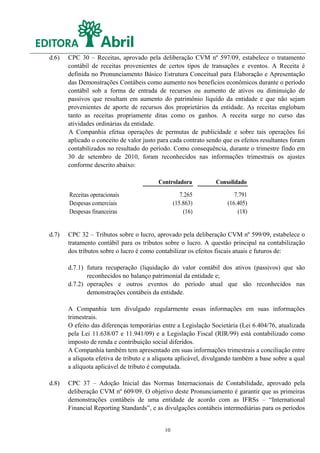 d.6)   CPC 30 – Receitas, aprovado pela deliberação CVM nº 597/09, estabelece o tratamento
       contábil de receitas provenientes de certos tipos de transações e eventos. A Receita é
       definida no Pronunciamento Básico Estrutura Conceitual para Elaboração e Apresentação
       das Demonstrações Contábeis como aumento nos benefícios econômicos durante o período
       contábil sob a forma de entrada de recursos ou aumento de ativos ou diminuição de
       passivos que resultam em aumento do patrimônio líquido da entidade e que não sejam
       provenientes de aporte de recursos dos proprietários da entidade. As receitas englobam
       tanto as receitas propriamente ditas como os ganhos. A receita surge no curso das
       atividades ordinárias da entidade.
       A Companhia efetua operações de permutas de publicidade e sobre tais operações foi
       aplicado o conceito de valor justo para cada contrato sendo que os efeitos resultantes foram
       contabilizados no resultado do período. Como consequência, durante o trimestre findo em
       30 de setembro de 2010, foram reconhecidos nas informações trimestrais os ajustes
       conforme descrito abaixo:

                                          Controladora          Consolidado
       Receitas operacionais                        7.265              7.791
       Despesas comerciais                       (15.863)           (16.405)
       Despesas financeiras                          (16)               (18)


d.7)   CPC 32 – Tributos sobre o lucro, aprovado pela deliberação CVM nº 599/09, estabelece o
       tratamento contábil para os tributos sobre o lucro. A questão principal na contabilização
       dos tributos sobre o lucro é como contabilizar os efeitos fiscais atuais e futuros de:

       d.7.1) futura recuperação (liquidação do valor contábil dos ativos (passivos) que são
              reconhecidos no balanço patrimonial da entidade e;
       d.7.2) operações e outros eventos do período atual que são reconhecidos nas
              demonstrações contábeis da entidade.

       A Companhia tem divulgado regularmente essas informações em suas informações
       trimestrais.
       O efeito das diferenças temporárias entre a Legislação Societária (Lei 6.404/76, atualizada
       pela Lei 11.638/07 e 11.941/09) e a Legislação Fiscal (RIR/99) está contabilizado como
       imposto de renda e contribuição social diferidos.
       A Companhia também tem apresentado em suas informações trimestrais a conciliação entre
       a alíquota efetiva de tributo e a alíquota aplicável, divulgando também a base sobre a qual
       a alíquota aplicável de tributo é computada.

d.8)   CPC 37 – Adoção Inicial das Normas Internacionais de Contabilidade, aprovado pela
       deliberação CVM nº 609/09. O objetivo deste Pronunciamento é garantir que as primeiras
       demonstrações contábeis de uma entidade de acordo com as IFRSs – “International
       Financial Reporting Standards”, e as divulgações contábeis intermediárias para os períodos


                                            10
 