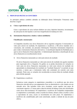 4.   PRINCIPAIS PRÁTICAS CONTÁBEIS

     As principais práticas contábeis adotadas na elaboração destas Informações Trimestrais estão
     descritas a seguir:

     a)   Caixa e equivalentes de caixa

          Caixa e equivalentes de caixa incluem dinheiro em caixa, depósitos bancários, investimentos
          de curto prazo de alta liquidez e com risco insignificante de mudança de valor.

     b)   Instrumentos financeiros e títulos e valores mobiliários

          Classificação e mensuração:

          A Companhia classifica seus ativos financeiros sob as seguintes categorias: I) mensurados ao
          valor justo através do resultado; II) empréstimos e recebíveis; e III) ativos mantidos até o
          vencimento, não existindo, nas presentes Informações Trimestrais instrumentos disponíveis
          para venda e instrumentos financeiros derivativos. A classificação depende da finalidade para a
          qual os ativos financeiros foram adquiridos. A Administração determina a classificação de seus
          ativos financeiros no reconhecimento inicial.

          I)   Ativos financeiros mensurados ao valor justo através do resultado

               Os ativos financeiros mensurados ao valor justo através do resultado são aqueles mantidos
               para negociação ativa e frequente. Os ganhos ou as perdas decorrentes de variações no
               valor justo de ativos financeiros mensurados ao valor justo através do resultado são
               apresentados na demonstração do resultado em "resultado financeiro" no período em que
               ocorrem, a menos que o instrumento tenha sido contratado em conexão com outra
               operação. Neste caso, as variações são reconhecidas na mesma linha do resultado afetada
               pela referida operação.

          II) Empréstimos e recebíveis

               Incluem-se nesta categoria os empréstimos concedidos e os recebíveis que são ativos
               financeiros não-derivativos com pagamentos fixos ou determináveis e não cotados em um
               mercado ativo. São incluídos como ativo circulante, exceto aqueles com prazo de
               vencimento superior a 12 meses após a data de emissão do balanço (estes são classificados
               como ativos não-circulantes). Os empréstimos e recebíveis da Companhia compreendem
               os empréstimos à controladas, contas a receber de clientes, demais contas a receber e caixa
               e equivalentes de caixa, exceto os investimentos de curto prazo. Os empréstimos e
               recebíveis são contabilizados pelo custo amortizado, usando o método da taxa de juros
               efetiva.

                                                    15
 