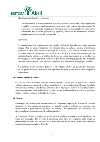 III) Ativos mantidos até o vencimento

         São basicamente os ativos financeiros que não podem ser classificados como empréstimos
         e recebíveis, por serem cotados em um mercado ativo. Neste caso, os ativos financeiros são
         adquiridos com a intenção e capacidade financeira para sua manutenção em carteira até o
         vencimento. São avaliados pelo custo de aquisição, acrescidos dos rendimentos auferidos
         em contrapartida ao resultado do exercício.

     Valor justo

     Os valores justos dos investimentos com cotação pública são baseados nos preços atuais de
     compra. Para os ativos financeiros sem mercado ativo ou cotação pública, a Companhia
     estabelece o valor justo através de técnicas de avaliação. Essas técnicas incluem o uso de
     operações recentes contratadas com terceiros, a referência a outros instrumentos que são
     substancialmente similares, a análise de fluxos de caixa descontados e os modelos de
     precificação de opções que fazem o maior uso possível de informações geradas pelo mercado e
     contam o mínimo possível com informações geradas pela Administração da própria entidade.

     A Companhia avalia, na data do balanço, se há evidência objetiva de que um ativo financeiro
     ou um grupo de ativos financeiros está registrado por valor acima de seu valor recuperável
     (impairment).

c) Contas a receber de clientes

  O saldo de contas a receber refere-se substancialmente à veiculação de publicidade, serviços
  gráficos, assinaturas e venda de produtos a distribuidores. A provisão para créditos de liquidação
  duvidosa foi constituída com base na análise do nível de perdas históricas e no conhecimento e
  acompanhamento da situação individual de seus clientes, sendo considerada suficiente para fazer
  face às eventuais perdas na realização dos créditos.

d) Estoques

  Os estoques são demonstrados ao custo médio das compras ou da produção, inferior aos custos de
  reposição ou aos valores de realização e, quando aplicável, reduzido por provisão para
  obsolescência e para redução ao valor de mercado. As importações em andamento são
  demonstradas ao custo acumulado de cada importação.

  A Companhia efetuou provisão para perdas para os produtos acabados e matérias-primas com
  baixa movimentação. Tal provisão é constituída com base em percentual pelo tempo de
  permanência dos itens nos estoques até o limite máximo de três anos, quando são totalmente
  provisionados como prováveis de perda.




                                              16
 